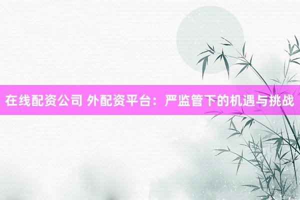 在线配资公司 外配资平台：严监管下的机遇与挑战