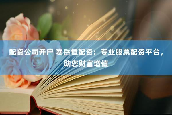 配资公司开户 赛岳恒配资：专业股票配资平台，助您财富增值