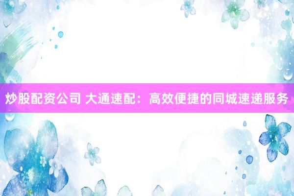 炒股配资公司 大通速配：高效便捷的同城速递服务