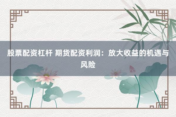 股票配资杠杆 期货配资利润：放大收益的机遇与风险