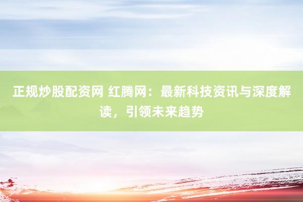 正规炒股配资网 红腾网：最新科技资讯与深度解读，引领未来趋势