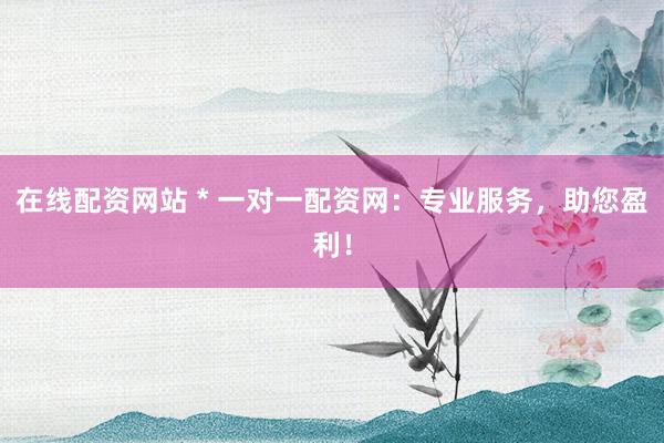 在线配资网站 * 一对一配资网：专业服务，助您盈利！