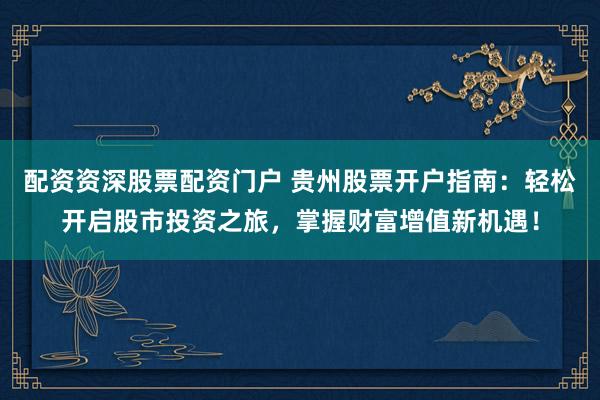 配资资深股票配资门户 贵州股票开户指南：轻松开启股市投资之旅，掌握财富增值新机遇！