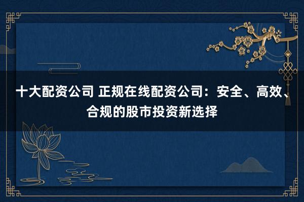 十大配资公司 正规在线配资公司：安全、高效、合规的股市投资新选择
