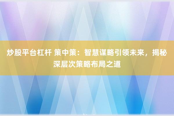 炒股平台杠杆 策中策：智慧谋略引领未来，揭秘深层次策略布局之道