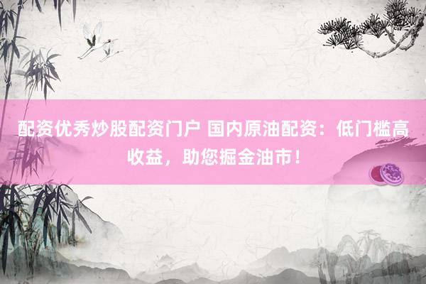 配资优秀炒股配资门户 国内原油配资：低门槛高收益，助您掘金油市！