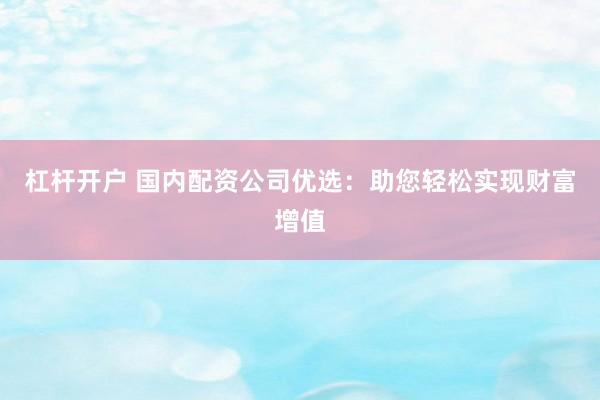 杠杆开户 国内配资公司优选：助您轻松实现财富增值