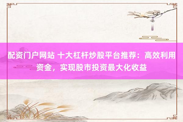 配资门户网站 十大杠杆炒股平台推荐：高效利用资金，实现股市投资最大化收益