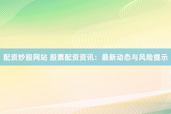 配资炒股网站 股票配资资讯：最新动态与风险提示
