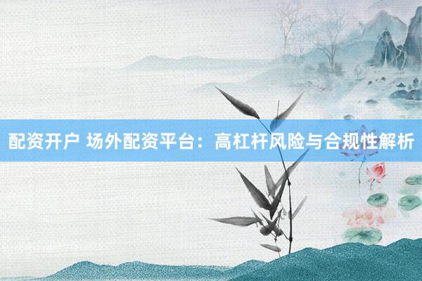 配资开户 场外配资平台：高杠杆风险与合规性解析