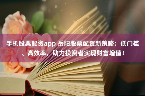 手机股票配资app 岳阳股票配资新策略：低门槛、高效率，助力投资者实现财富增值！