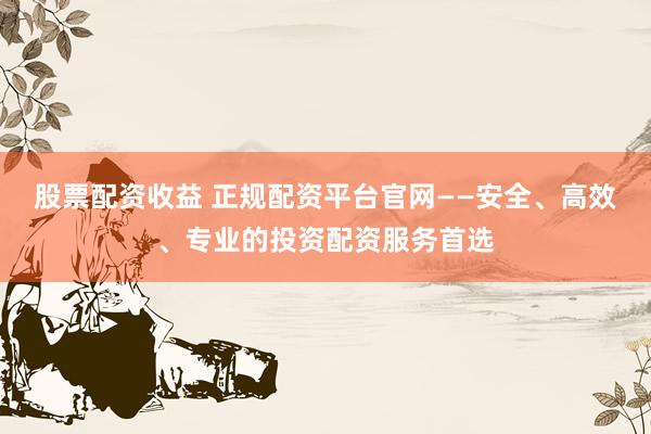 股票配资收益 正规配资平台官网——安全、高效、专业的投资配资服务首选