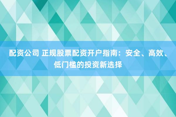 配资公司 正规股票配资开户指南：安全、高效、低门槛的投资新选择