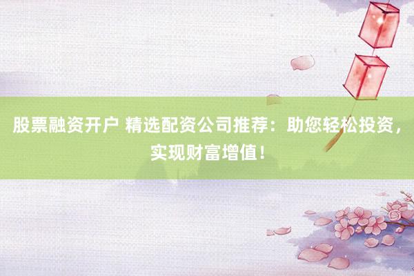 股票融资开户 精选配资公司推荐：助您轻松投资，实现财富增值！