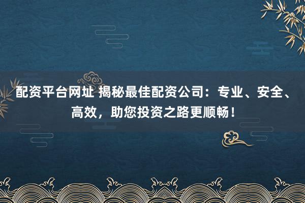 配资平台网址 揭秘最佳配资公司：专业、安全、高效，助您投资之路更顺畅！