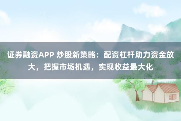 证券融资APP 炒股新策略：配资杠杆助力资金放大，把握市场机遇，实现收益最大化