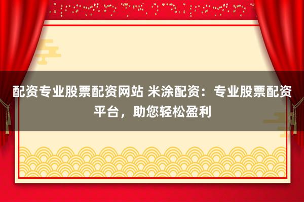 配资专业股票配资网站 米涂配资：专业股票配资平台，助您轻松盈利
