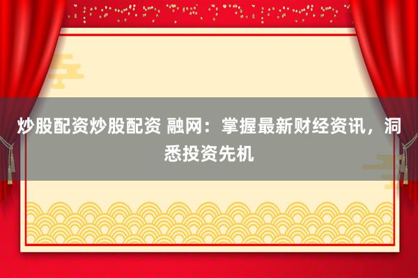 炒股配资炒股配资 融网：掌握最新财经资讯，洞悉投资先机