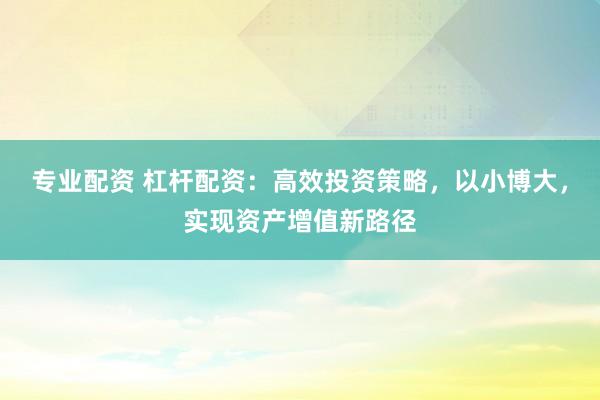 专业配资 杠杆配资：高效投资策略，以小博大，实现资产增值新路径