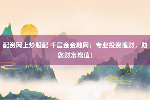 配资网上炒股配 千层金金融网：专业投资理财，助您财富增值！