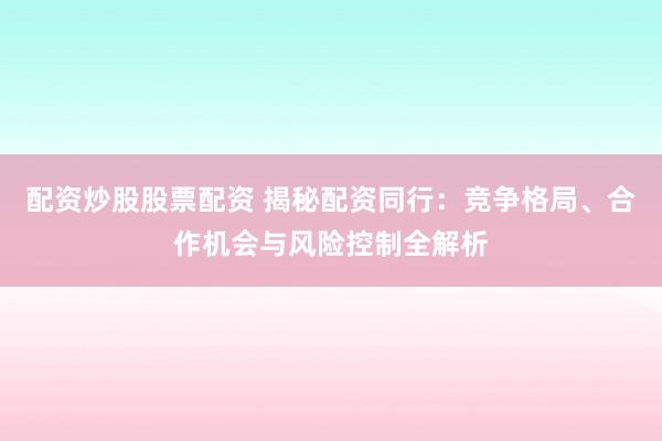 配资炒股股票配资 揭秘配资同行：竞争格局、合作机会与风险控制全解析