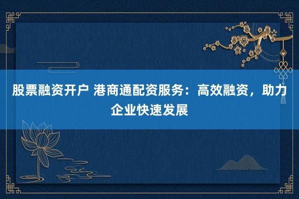股票融资开户 港商通配资服务：高效融资，助力企业快速发展