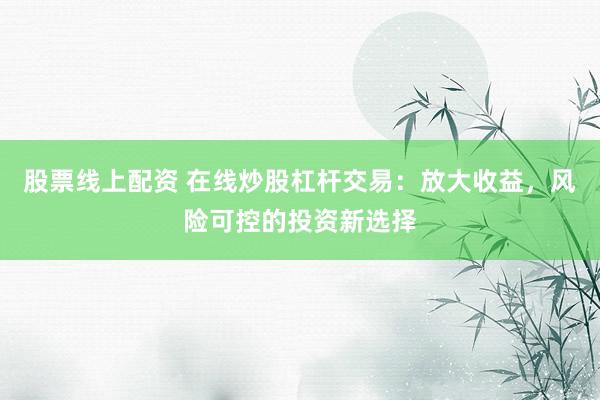 股票线上配资 在线炒股杠杆交易：放大收益，风险可控的投资新选择