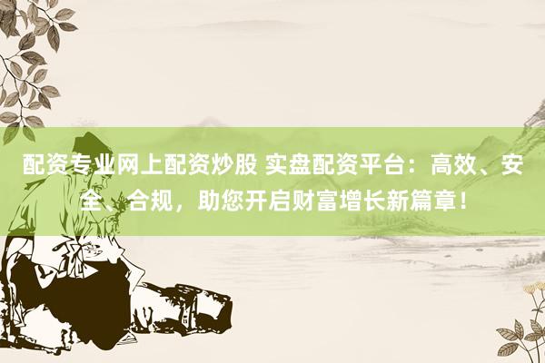 配资专业网上配资炒股 实盘配资平台：高效、安全、合规，助您开启财富增长新篇章！