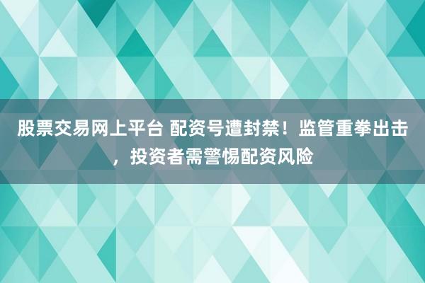 股票交易网上平台 配资号遭封禁！监管重拳出击，投资者需警惕配资风险