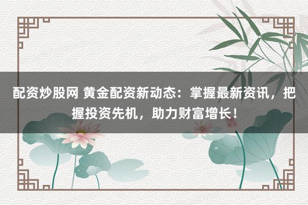 配资炒股网 黄金配资新动态：掌握最新资讯，把握投资先机，助力财富增长！