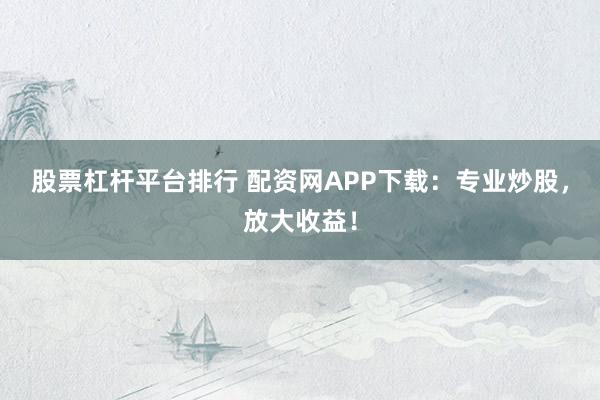 股票杠杆平台排行 配资网APP下载：专业炒股，放大收益！