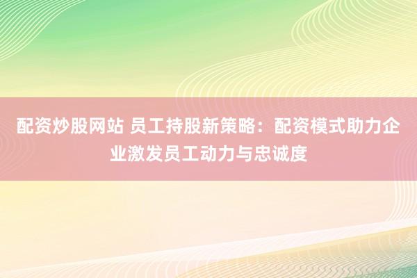配资炒股网站 员工持股新策略：配资模式助力企业激发员工动力与忠诚度