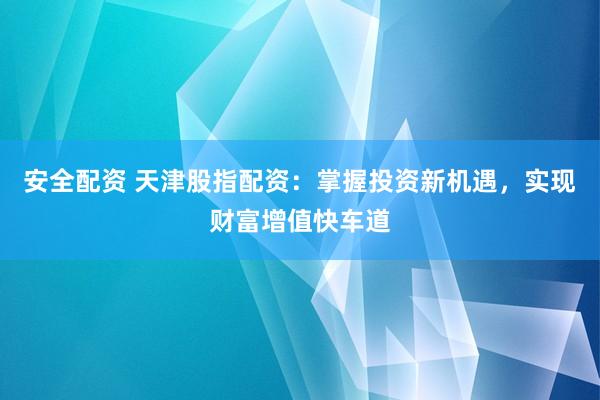 安全配资 天津股指配资：掌握投资新机遇，实现财富增值快车道