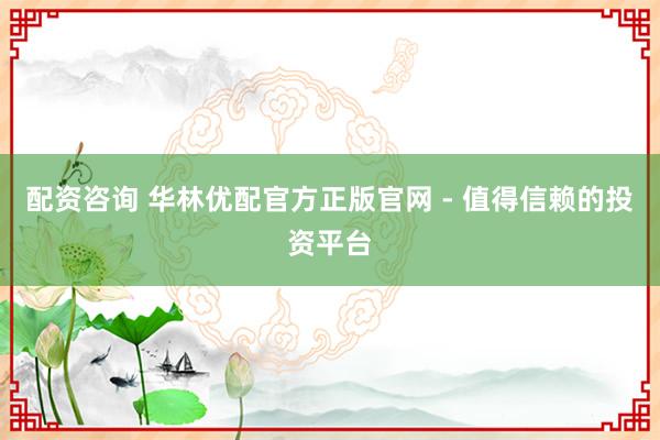 配资咨询 华林优配官方正版官网 - 值得信赖的投资平台