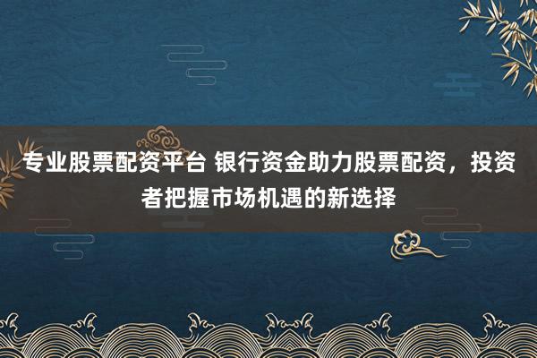 专业股票配资平台 银行资金助力股票配资，投资者把握市场机遇的新选择