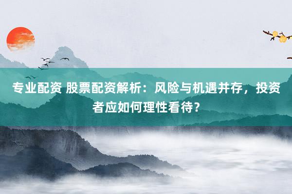 专业配资 股票配资解析：风险与机遇并存，投资者应如何理性看待？