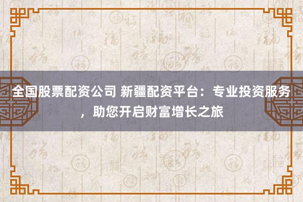 全国股票配资公司 新疆配资平台：专业投资服务，助您开启财富增长之旅
