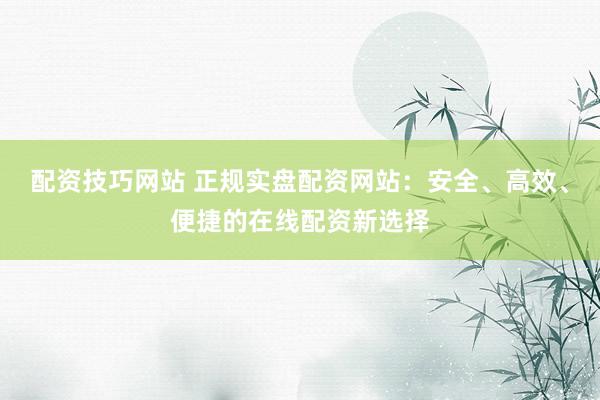 配资技巧网站 正规实盘配资网站：安全、高效、便捷的在线配资新选择