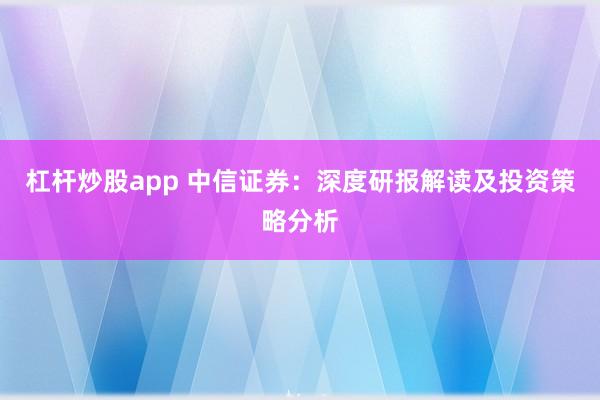 杠杆炒股app 中信证券：深度研报解读及投资策略分析