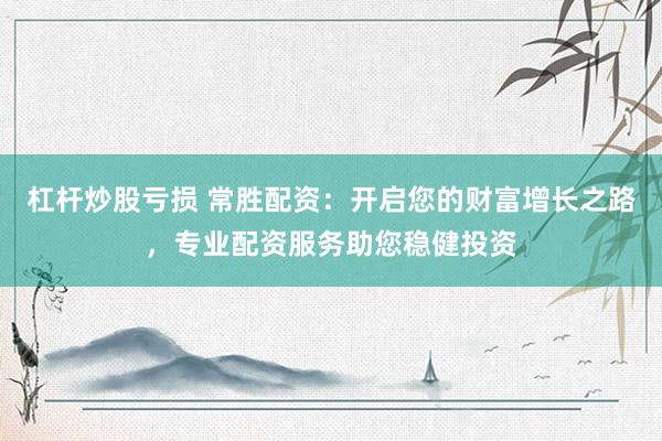 杠杆炒股亏损 常胜配资：开启您的财富增长之路，专业配资服务助您稳健投资