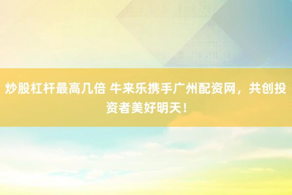 炒股杠杆最高几倍 牛来乐携手广州配资网，共创投资者美好明天！