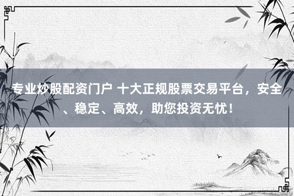 专业炒股配资门户 十大正规股票交易平台，安全、稳定、高效，助您投资无忧！