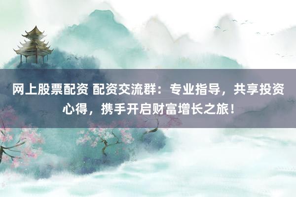 网上股票配资 配资交流群：专业指导，共享投资心得，携手开启财富增长之旅！