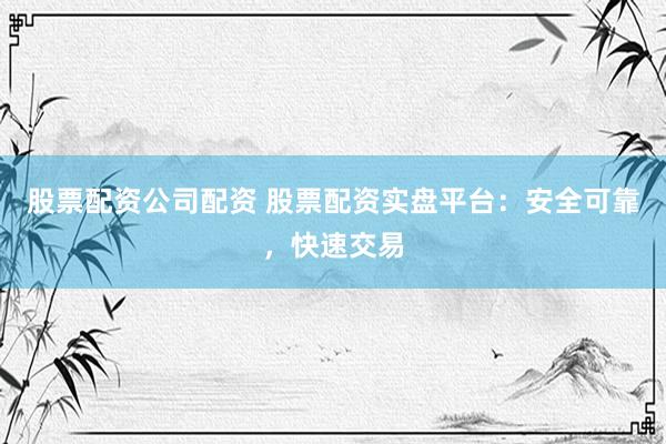 股票配资公司配资 股票配资实盘平台：安全可靠，快速交易