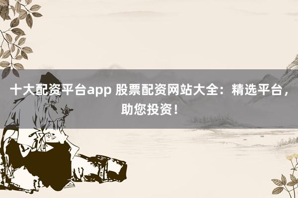 十大配资平台app 股票配资网站大全：精选平台，助您投资！