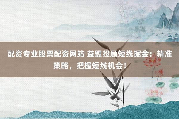 配资专业股票配资网站 益盟投顾短线掘金：精准策略，把握短线机会！