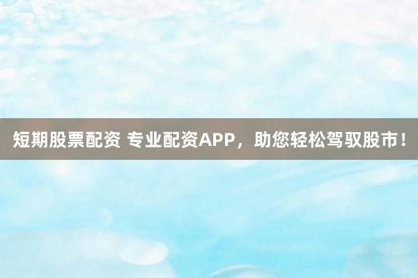 短期股票配资 专业配资APP，助您轻松驾驭股市！