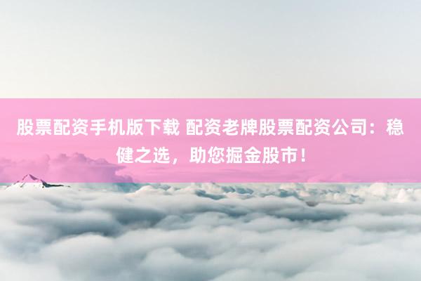 股票配资手机版下载 配资老牌股票配资公司：稳健之选，助您掘金股市！