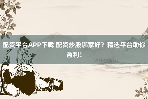 配资平台APP下载 配资炒股哪家好？精选平台助你盈利！