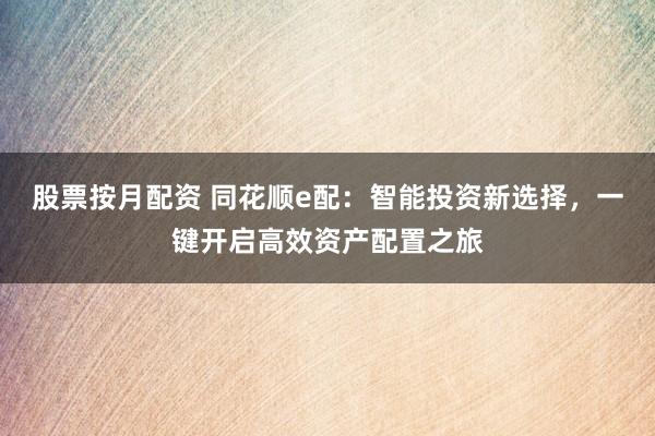 股票按月配资 同花顺e配：智能投资新选择，一键开启高效资产配置之旅